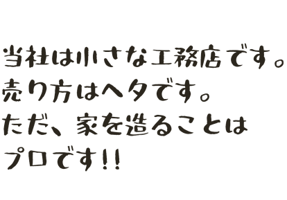 当社は小さな工務店です。売り方は下手です。ただ、家を造ることはプロです！！